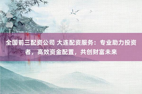 全国前三配资公司 大连配资服务：专业助力投资者，高效资金配置，共创财富未来