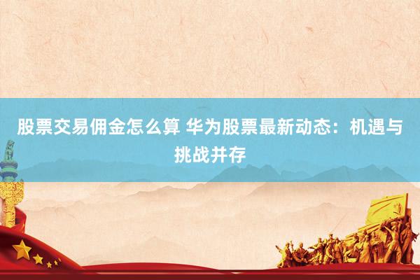 股票交易佣金怎么算 华为股票最新动态：机遇与挑战并存