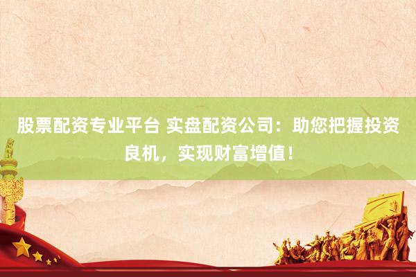 股票配资专业平台 实盘配资公司：助您把握投资良机，实现财富增值！