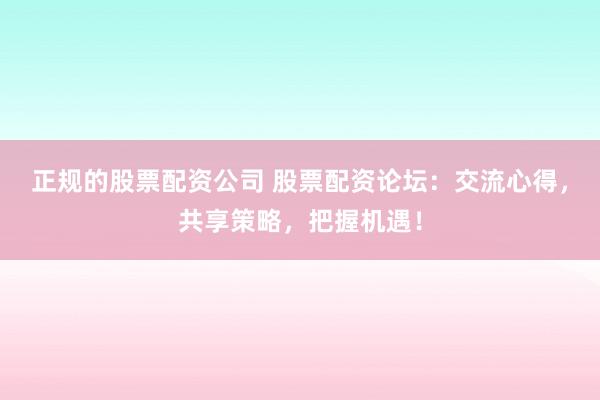 正规的股票配资公司 股票配资论坛：交流心得，共享策略，把握机遇！