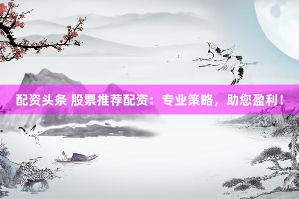 配资头条 股票推荐配资：专业策略，助您盈利！