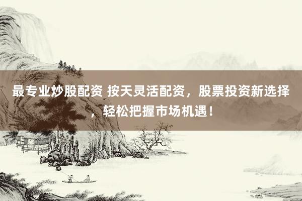 最专业炒股配资 按天灵活配资，股票投资新选择，轻松把握市场机遇！