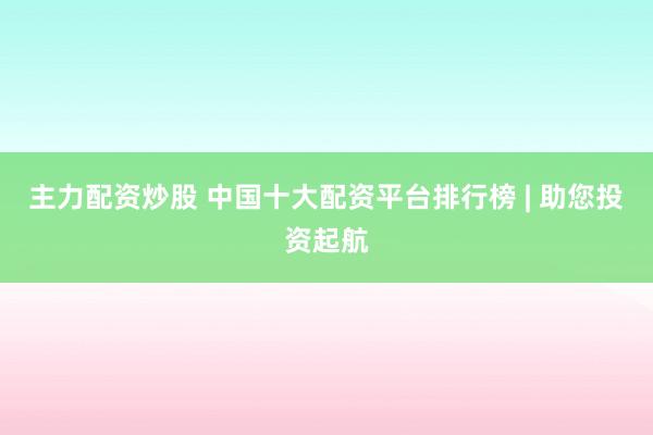 主力配资炒股 中国十大配资平台排行榜 | 助您投资起航