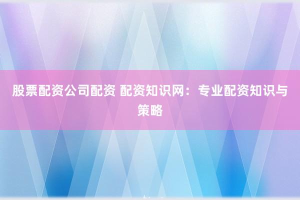 股票配资公司配资 配资知识网：专业配资知识与策略