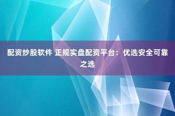 配资炒股软件 正规实盘配资平台：优选安全可靠之选