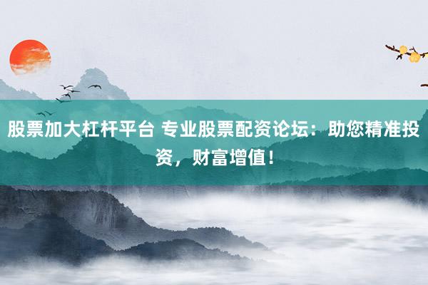 股票加大杠杆平台 专业股票配资论坛：助您精准投资，财富增值！