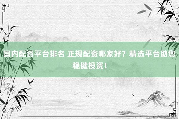 国内配资平台排名 正规配资哪家好？精选平台助您稳健投资！