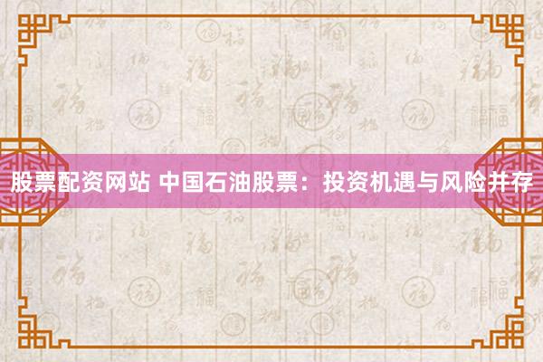 股票配资网站 中国石油股票：投资机遇与风险并存