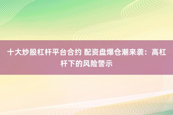 十大炒股杠杆平台合约 配资盘爆仓潮来袭：高杠杆下的风险警示