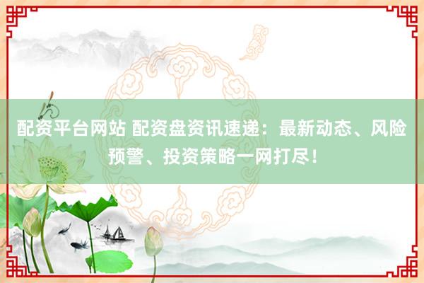 配资平台网站 配资盘资讯速递：最新动态、风险预警、投资策略一网打尽！