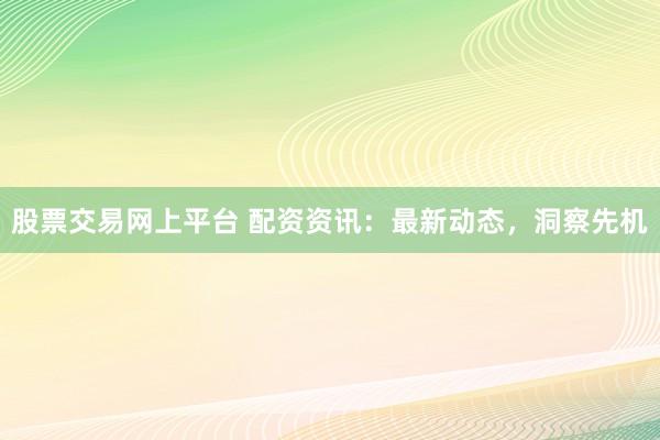 股票交易网上平台 配资资讯：最新动态，洞察先机