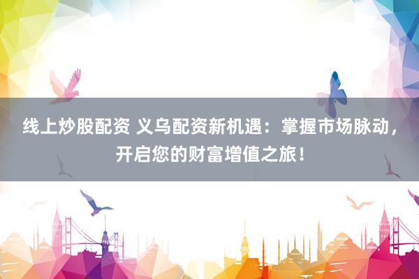 线上炒股配资 义乌配资新机遇：掌握市场脉动，开启您的财富增值之旅！
