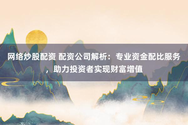 网络炒股配资 配资公司解析：专业资金配比服务，助力投资者实现财富增值