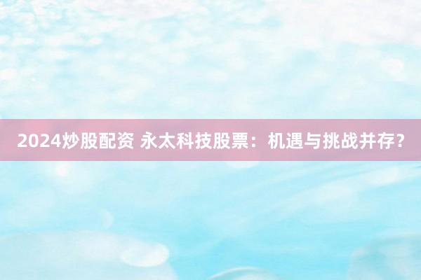 2024炒股配资 永太科技股票：机遇与挑战并存？