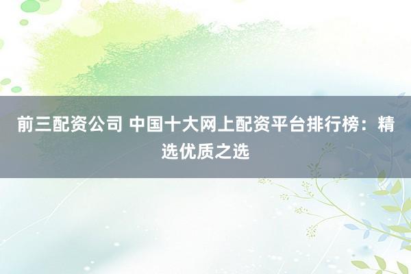 前三配资公司 中国十大网上配资平台排行榜：精选优质之选
