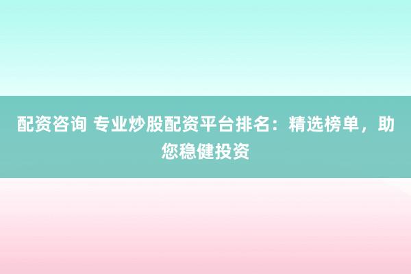 配资咨询 专业炒股配资平台排名：精选榜单，助您稳健投资