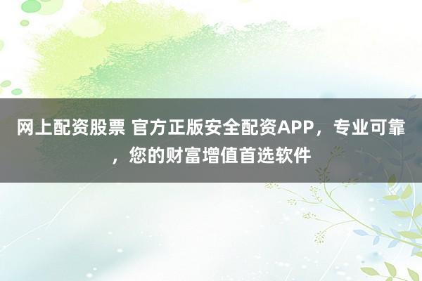网上配资股票 官方正版安全配资APP，专业可靠，您的财富增值首选软件