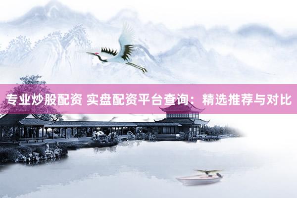 专业炒股配资 实盘配资平台查询：精选推荐与对比