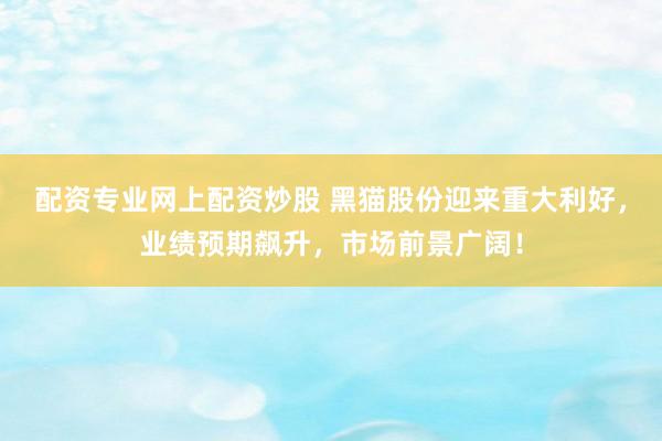 配资专业网上配资炒股 黑猫股份迎来重大利好，业绩预期飙升，市场前景广阔！