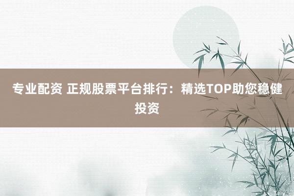专业配资 正规股票平台排行：精选TOP助您稳健投资