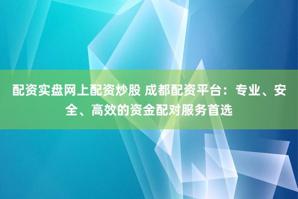 配资实盘网上配资炒股 成都配资平台：专业、安全、高效的资金配对服务首选