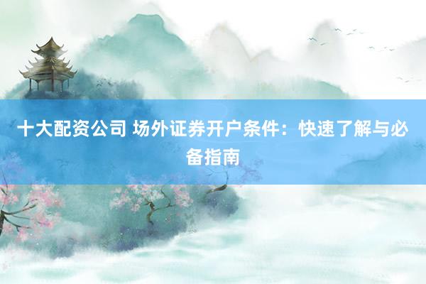 十大配资公司 场外证券开户条件：快速了解与必备指南