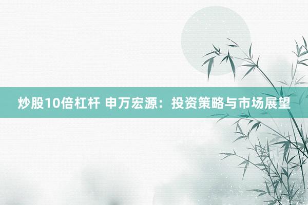 炒股10倍杠杆 申万宏源：投资策略与市场展望