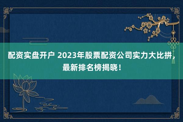 配资实盘开户 2023年股票配资公司实力大比拼，最新排名榜揭晓！