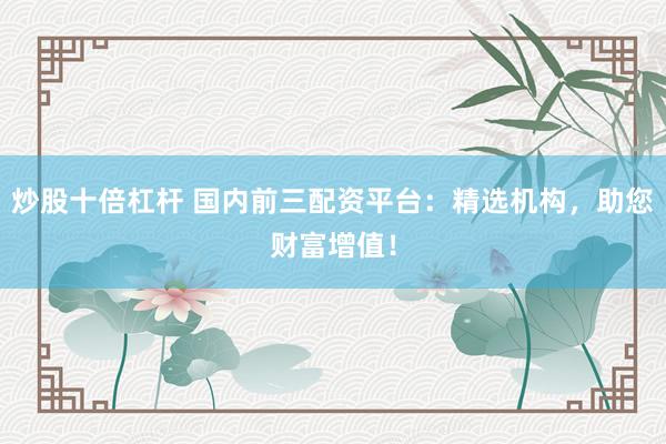 炒股十倍杠杆 国内前三配资平台：精选机构，助您财富增值！