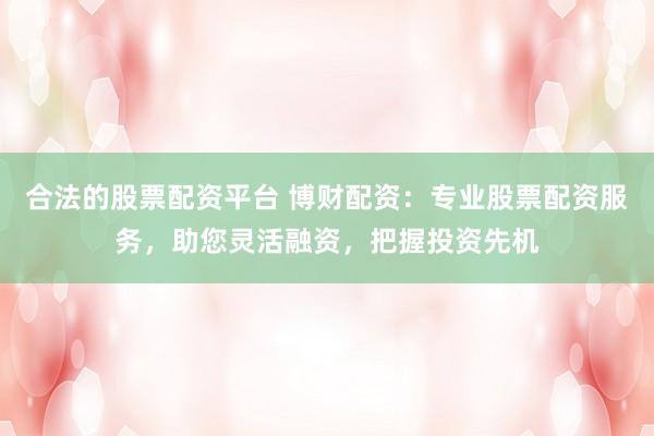合法的股票配资平台 博财配资：专业股票配资服务，助您灵活融资，把握投资先机