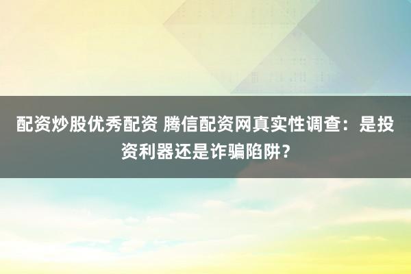 配资炒股优秀配资 腾信配资网真实性调查：是投资利器还是诈骗陷阱？