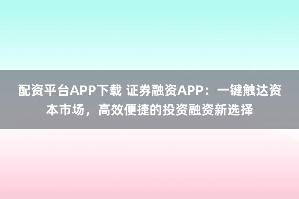 配资平台APP下载 证券融资APP：一键触达资本市场，高效便捷的投资融资新选择