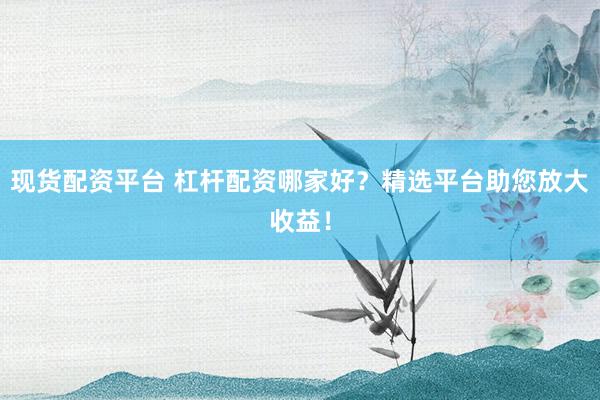 现货配资平台 杠杆配资哪家好？精选平台助您放大收益！